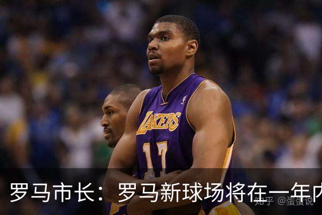 罗马市长：罗马新球场将在一年内开工，是世界上最美丽的球场之一