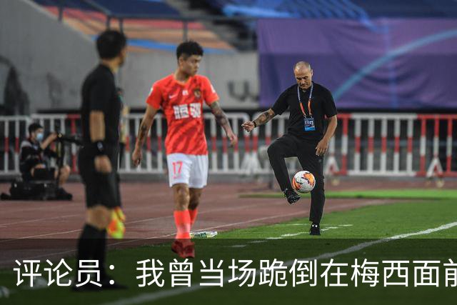 评论员：我曾当场跪倒在梅西面前，梅西拥抱了我还说他是我的粉丝